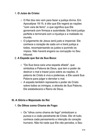 1. O Juízo de Cristo:
○ O Rei dos reis vem para fazer a justiça divina. Em
Apocalipse 19:15, é dito que Ele regerá as nações
"com vara de ferro", o que significa que Ele
governará com firmeza e autoridade. Ele trará justiça
perfeita e terminará com a injustiça e a maldade no
mundo.
○ O julgamento de Jesus será justo e imparcial. Ele
conhece o coração de cada um e trará justiça a
todos, recompensando os justos e punindo os
ímpios. Não haverá engano ou corrupção no Seu
tribunal.
2. A Espada que Sai da Sua Boca:
○ "Da Sua boca saía uma espada afiada", que
simboliza a Palavra de Deus, que tem o poder de
destruir o mal e trazer juízo sobre as nações. A
palavra de Cristo é viva e poderosa, e Ele usará Sua
Palavra para julgar e derrotar o mal.
○ A espada também representa o poder de Cristo
sobre todos os inimigos, e através de Sua Palavra,
Ele estabelecerá o Reino de Deus.
III. A Glória e Majestade do Rei
1. Os Olhos como Chama de Fogo:
○ Os "olhos como chama de fogo" simbolizam a
pureza e a visão penetrante de Cristo. Ele vê tudo,
conhece cada pensamento e intenção do coração
humano. Não há nada que Ele não perceba, e Seu
616
 