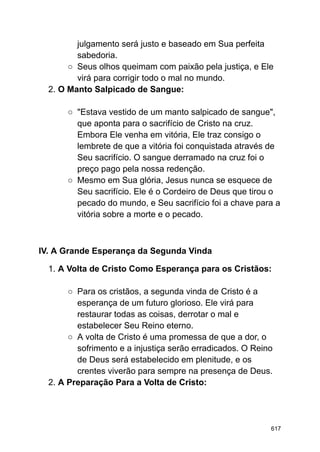 julgamento será justo e baseado em Sua perfeita
sabedoria.
○ Seus olhos queimam com paixão pela justiça, e Ele
virá para corrigir todo o mal no mundo.
2. O Manto Salpicado de Sangue:
○ "Estava vestido de um manto salpicado de sangue",
que aponta para o sacrifício de Cristo na cruz.
Embora Ele venha em vitória, Ele traz consigo o
lembrete de que a vitória foi conquistada através de
Seu sacrifício. O sangue derramado na cruz foi o
preço pago pela nossa redenção.
○ Mesmo em Sua glória, Jesus nunca se esquece de
Seu sacrifício. Ele é o Cordeiro de Deus que tirou o
pecado do mundo, e Seu sacrifício foi a chave para a
vitória sobre a morte e o pecado.
IV. A Grande Esperança da Segunda Vinda
1. A Volta de Cristo Como Esperança para os Cristãos:
○ Para os cristãos, a segunda vinda de Cristo é a
esperança de um futuro glorioso. Ele virá para
restaurar todas as coisas, derrotar o mal e
estabelecer Seu Reino eterno.
○ A volta de Cristo é uma promessa de que a dor, o
sofrimento e a injustiça serão erradicados. O Reino
de Deus será estabelecido em plenitude, e os
crentes viverão para sempre na presença de Deus.
2. A Preparação Para a Volta de Cristo:
617
 