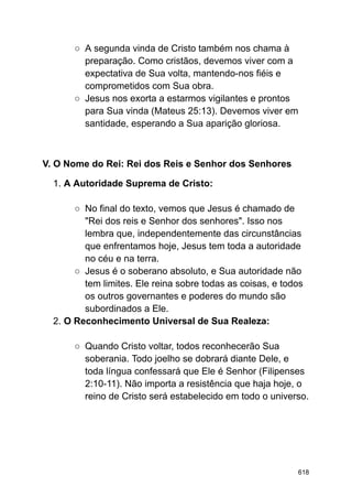 ○ A segunda vinda de Cristo também nos chama à
preparação. Como cristãos, devemos viver com a
expectativa de Sua volta, mantendo-nos fiéis e
comprometidos com Sua obra.
○ Jesus nos exorta a estarmos vigilantes e prontos
para Sua vinda (Mateus 25:13). Devemos viver em
santidade, esperando a Sua aparição gloriosa.
V. O Nome do Rei: Rei dos Reis e Senhor dos Senhores
1. A Autoridade Suprema de Cristo:
○ No final do texto, vemos que Jesus é chamado de
"Rei dos reis e Senhor dos senhores". Isso nos
lembra que, independentemente das circunstâncias
que enfrentamos hoje, Jesus tem toda a autoridade
no céu e na terra.
○ Jesus é o soberano absoluto, e Sua autoridade não
tem limites. Ele reina sobre todas as coisas, e todos
os outros governantes e poderes do mundo são
subordinados a Ele.
2. O Reconhecimento Universal de Sua Realeza:
○ Quando Cristo voltar, todos reconhecerão Sua
soberania. Todo joelho se dobrará diante Dele, e
toda língua confessará que Ele é Senhor (Filipenses
2:10-11). Não importa a resistência que haja hoje, o
reino de Cristo será estabelecido em todo o universo.
618
 