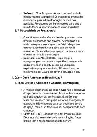 ○ Reflexão: Quantas pessoas ao nosso redor ainda
não ouviram o evangelho? O impacto do evangelho
é essencial para a transformação da vida das
pessoas. Precisamos ser instrumentos para que o
mundo tenha a oportunidade de ouvir a verdade.
2. A Necessidade de Pregadores:
○ O versículo nos desafia a entender que, sem quem
pregue, as pessoas não ouvirão. A pregação é o
meio pelo qual a mensagem de Cristo chega aos
corações. Embora Deus possa agir de várias
maneiras, Ele escolheu a pregação da palavra como
o principal veículo de salvação.
○ Exemplo: Em Atos 8:30-35, Filipe prega o
evangelho para o eunuco etíope. Esse homem não
podia entender a escritura sem alguém para
explicá-la e pregar a verdade. Filipe se tornou o
instrumento de Deus para levar a salvação a ele.
II. Quem Deve Anunciar as Boas Novas?
1. Todo Cristão é Chamado a Anunciar o Evangelho:
○ A missão de anunciar as boas novas não é exclusiva
dos pastores ou missionários. Jesus ordenou a todos
os Seus seguidores, em Mateus 28:19-20, que
fossem e fizessem discípulos de todas as nações. O
evangelho não é apenas para ser guardado dentro
da igreja, mas é um tesouro a ser compartilhado com
o mundo.
○ Exemplo: Em 2 Coríntios 5:18-19, Paulo fala que
Deus nos deu o ministério da reconciliação. Cada
cristão tem a responsabilidade de ser um
61
 