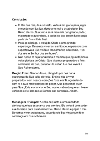 Conclusão:
● O Rei dos reis, Jesus Cristo, voltará em glória para julgar
o mundo com justiça, derrotar o mal e estabelecer Seu
Reino eterno. Sua vinda será marcada por grande poder,
majestade e autoridade, e todos os que creem Nele serão
parte de Sua vitória final.
● Para os cristãos, a volta de Cristo é uma grande
esperança. Devemos viver em santidade, esperando com
expectativa a Sua vinda e proclamando Seu nome, "Rei
dos reis e Senhor dos senhores".
● Que nossa fé seja fortalecida à medida que aguardamos a
volta gloriosa de Cristo. Que vivamos preparados e fiéis,
confiantes de que, quando Ele voltar, Ele nos levará a
Seu Reino eterno.
Oração Final: Senhor Jesus, obrigado por nos dar a
esperança da Sua volta gloriosa. Ensina-nos a viver
preparados, com nossos corações fixos em Ti, aguardando
com fé a Sua manifestação de poder. Que possamos viver
para Sua glória e anunciar o Seu nome, sabendo que em breve
veremos o Rei dos reis e Senhor dos senhores. Amém.
Mensagem Principal: A volta de Cristo é uma realidade
gloriosa que traz esperança aos crentes. Ele voltará com poder
e autoridade para estabelecer Seu Reino eterno e julgar o mal.
Devemos viver preparados, aguardando Sua vinda com fé e
confiança em Sua soberania.
619
 