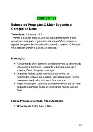 ESBOÇO 121
Esboço de Pregação: O Líder Segundo o
Coração de Deus
Texto Base: 1 Samuel 16:7
"Porém o Senhor disse a Samuel: Não atentes para a sua
aparência, nem para a grandeza da sua estatura, porque o
rejeitei; porque o Senhor não vê como vê o homem. O homem
vê o exterior, porém o Senhor, o coração."
Introdução:
● A escolha de Davi como rei de Israel revela os critérios de
Deus para a liderança. Enquanto o homem enxerga o
exterior, Deus olha para o coração.
● O mundo muitas vezes valoriza a aparência, as
habilidades visíveis ou o status, mas Deus busca líderes
com um coração alinhado com Sua vontade.
● Nesta mensagem, veremos as características de um líder
segundo o coração de Deus, inspirando-nos na vida de
Davi.
I. Deus Procura o Coração, Não a Aparência
1. O Contraste Entre Saul e Davi:
620
 