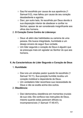 ○ Saul foi escolhido por causa de sua aparência (1
Samuel 9:2), mas falhou por causa de seu coração
desobediente e egoísta.
○ Davi, por outro lado, foi escolhido por Deus devido à
sua disposição interior de obedecer e confiar no
Senhor, apesar de ser considerado insignificante aos
olhos dos homens.
2. O Coração Como Centro da Liderança:
○ Deus vê além das habilidades ou carisma de uma
pessoa. Ele busca integridade, humildade e um
desejo sincero de seguir Sua vontade.
○ Um líder segundo o coração de Deus é alguém que
se preocupa mais em agradar ao Senhor do que aos
homens.
II. As Características do Líder Segundo o Coração de Deus
1. Humildade:
○ Davi era um simples pastor quando foi escolhido (1
Samuel 16:11). Sua posição humilde revelou um
coração moldável e dependente de Deus.
○ Um verdadeiro líder reconhece sua necessidade de
Deus e não se exalta acima dos outros.
2. Obediência:
○ Davi demonstrou obediência em momentos cruciais
de sua vida. Ele confiava nas instruções de Deus,
mesmo quando estas pareciam difíceis ou
incompreensíveis (1 Samuel 17:45-47).
621
 