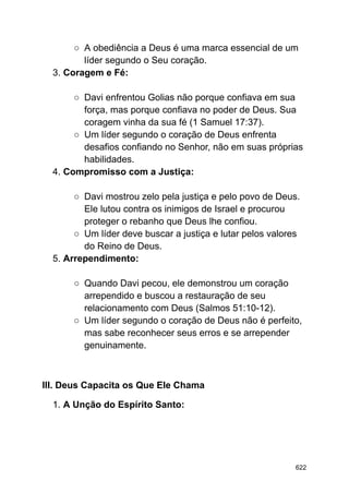 ○ A obediência a Deus é uma marca essencial de um
líder segundo o Seu coração.
3. Coragem e Fé:
○ Davi enfrentou Golias não porque confiava em sua
força, mas porque confiava no poder de Deus. Sua
coragem vinha da sua fé (1 Samuel 17:37).
○ Um líder segundo o coração de Deus enfrenta
desafios confiando no Senhor, não em suas próprias
habilidades.
4. Compromisso com a Justiça:
○ Davi mostrou zelo pela justiça e pelo povo de Deus.
Ele lutou contra os inimigos de Israel e procurou
proteger o rebanho que Deus lhe confiou.
○ Um líder deve buscar a justiça e lutar pelos valores
do Reino de Deus.
5. Arrependimento:
○ Quando Davi pecou, ele demonstrou um coração
arrependido e buscou a restauração de seu
relacionamento com Deus (Salmos 51:10-12).
○ Um líder segundo o coração de Deus não é perfeito,
mas sabe reconhecer seus erros e se arrepender
genuinamente.
III. Deus Capacita os Que Ele Chama
1. A Unção do Espírito Santo:
622
 