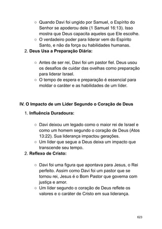 ○ Quando Davi foi ungido por Samuel, o Espírito do
Senhor se apoderou dele (1 Samuel 16:13). Isso
mostra que Deus capacita aqueles que Ele escolhe.
○ O verdadeiro poder para liderar vem do Espírito
Santo, e não da força ou habilidades humanas.
2. Deus Usa a Preparação Diária:
○ Antes de ser rei, Davi foi um pastor fiel. Deus usou
os desafios de cuidar das ovelhas como preparação
para liderar Israel.
○ O tempo de espera e preparação é essencial para
moldar o caráter e as habilidades de um líder.
IV. O Impacto de um Líder Segundo o Coração de Deus
1. Influência Duradoura:
○ Davi deixou um legado como o maior rei de Israel e
como um homem segundo o coração de Deus (Atos
13:22). Sua liderança impactou gerações.
○ Um líder que segue a Deus deixa um impacto que
transcende seu tempo.
2. Reflexo de Cristo:
○ Davi foi uma figura que apontava para Jesus, o Rei
perfeito. Assim como Davi foi um pastor que se
tornou rei, Jesus é o Bom Pastor que governa com
justiça e amor.
○ Um líder segundo o coração de Deus reflete os
valores e o caráter de Cristo em sua liderança.
623
 