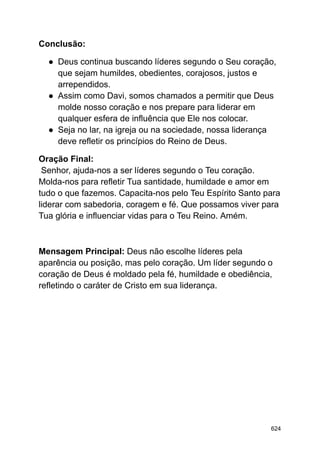 Conclusão:
● Deus continua buscando líderes segundo o Seu coração,
que sejam humildes, obedientes, corajosos, justos e
arrependidos.
● Assim como Davi, somos chamados a permitir que Deus
molde nosso coração e nos prepare para liderar em
qualquer esfera de influência que Ele nos colocar.
● Seja no lar, na igreja ou na sociedade, nossa liderança
deve refletir os princípios do Reino de Deus.
Oração Final:
Senhor, ajuda-nos a ser líderes segundo o Teu coração.
Molda-nos para refletir Tua santidade, humildade e amor em
tudo o que fazemos. Capacita-nos pelo Teu Espírito Santo para
liderar com sabedoria, coragem e fé. Que possamos viver para
Tua glória e influenciar vidas para o Teu Reino. Amém.
Mensagem Principal: Deus não escolhe líderes pela
aparência ou posição, mas pelo coração. Um líder segundo o
coração de Deus é moldado pela fé, humildade e obediência,
refletindo o caráter de Cristo em sua liderança.
624
 