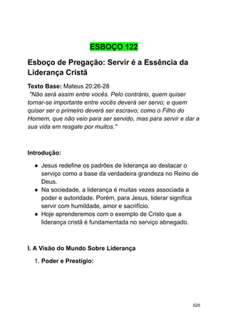 ESBOÇO 122
Esboço de Pregação: Servir é a Essência da
Liderança Cristã
Texto Base: Mateus 20:26-28
"Não será assim entre vocês. Pelo contrário, quem quiser
tornar-se importante entre vocês deverá ser servo; e quem
quiser ser o primeiro deverá ser escravo; como o Filho do
Homem, que não veio para ser servido, mas para servir e dar a
sua vida em resgate por muitos."
Introdução:
● Jesus redefine os padrões de liderança ao destacar o
serviço como a base da verdadeira grandeza no Reino de
Deus.
● Na sociedade, a liderança é muitas vezes associada a
poder e autoridade. Porém, para Jesus, liderar significa
servir com humildade, amor e sacrifício.
● Hoje aprenderemos com o exemplo de Cristo que a
liderança cristã é fundamentada no serviço abnegado.
I. A Visão do Mundo Sobre Liderança
1. Poder e Prestígio:
625
 