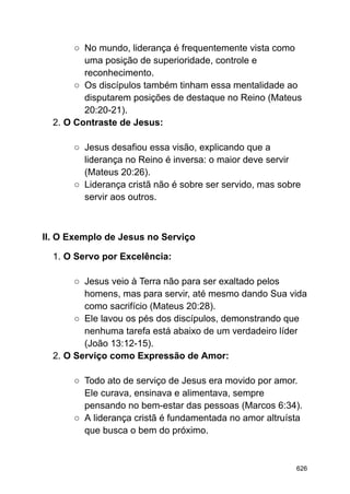 ○ No mundo, liderança é frequentemente vista como
uma posição de superioridade, controle e
reconhecimento.
○ Os discípulos também tinham essa mentalidade ao
disputarem posições de destaque no Reino (Mateus
20:20-21).
2. O Contraste de Jesus:
○ Jesus desafiou essa visão, explicando que a
liderança no Reino é inversa: o maior deve servir
(Mateus 20:26).
○ Liderança cristã não é sobre ser servido, mas sobre
servir aos outros.
II. O Exemplo de Jesus no Serviço
1. O Servo por Excelência:
○ Jesus veio à Terra não para ser exaltado pelos
homens, mas para servir, até mesmo dando Sua vida
como sacrifício (Mateus 20:28).
○ Ele lavou os pés dos discípulos, demonstrando que
nenhuma tarefa está abaixo de um verdadeiro líder
(João 13:12-15).
2. O Serviço como Expressão de Amor:
○ Todo ato de serviço de Jesus era movido por amor.
Ele curava, ensinava e alimentava, sempre
pensando no bem-estar das pessoas (Marcos 6:34).
○ A liderança cristã é fundamentada no amor altruísta
que busca o bem do próximo.
626
 