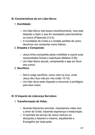 III. Características de um Líder-Servo
1. Humildade:
○ Um líder-Servo não busca reconhecimento, mas está
disposto a fazer o que for necessário para beneficiar
os outros (Filipenses 2:3-4).
○ A humildade de Cristo é o modelo perfeito de como
devemos nos comportar como líderes.
2. Empatia e Compaixão:
○ Jesus tinha compaixão pelas multidões e supria suas
necessidades físicas e espirituais (Mateus 9:36).
○ Um líder-Servo escuta, compreende e age em favor
dos outros.
3. Sacrifício:
○ Servir exige sacrifício, como visto na cruz, onde
Jesus deu Sua vida por nós (João 15:13).
○ Um líder deve estar disposto a renunciar a privilégios
pelo bem maior.
IV. O Impacto da Liderança Servidora
1. Transformação de Vidas:
○ Quando lideramos servindo, impactamos vidas com
o amor de Cristo, trazendo esperança e restauração.
○ O exemplo de serviço de Jesus motivou os
discípulos a fazerem o mesmo, espalhando o
Evangelho por toda parte.
627
 