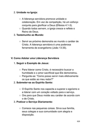 2. Unidade na Igreja:
○ A liderança servidora promove unidade e
colaboração. Em vez de competição, há um esforço
conjunto para glorificar a Deus (Efésios 4:1-3).
○ Quando todos servem, a igreja cresce e reflete o
Reino de Deus.
3. Testemunho ao Mundo:
○ Servir ao próximo demonstra ao mundo o caráter de
Cristo. A liderança servidora é uma poderosa
ferramenta de evangelismo (João 13:35).
V. Como Adotar uma Liderança Servidora
1. Seguir o Exemplo de Jesus:
○ Para liderar como Cristo, é necessário buscar a
humildade e o amor sacrificial que Ele demonstrou.
○ Pergunte-se: "Como posso servir mais efetivamente
os que estão ao meu redor?"
2. Submeter-se ao Espírito Santo:
○ O Espírito Santo nos capacita a superar o egoísmo e
a liderar com um coração voltado para o serviço.
○ Ore para que Deus molde seu caráter de acordo com
o de Cristo.
3. Praticar o Serviço Diariamente:
○ Comece nas pequenas coisas. Sirva sua família,
seus colegas e sua comunidade com alegria e
disposição.
628
 