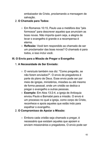 embaixador de Cristo, proclamando a mensagem de
salvação.
2. O Chamado para Todos:
○ Em Romanos 10:15, Paulo usa a metáfora dos "pés
formosos" para descrever aqueles que anunciam as
boas novas. Não importa quem seja, a alegria de
levar o evangelho é grande e a recompensa é
eterna.
○ Reflexão: Você tem respondido ao chamado de ser
um proclamador das boas novas? O chamado é para
todos, e isso inclui você.
III. O Envio para a Missão de Pregar o Evangelho
1. A Necessidade de Ser Enviado:
○ O versículo também nos diz: "Como pregarão, se
não forem enviados?". O envio de pregadores é
parte do plano de Deus. Esse envio pode ser por
meio de igrejas, ministérios, missões ou até mesmo
de forma pessoal, onde um cristão se dedica a
pregar o evangelho a outras pessoas.
○ Exemplo: Em Atos 13:2-4, a igreja de Antioquia
enviou Paulo e Barnabé para a missão. O envio é
um processo no qual a igreja, como corpo de Cristo,
reconhece e apoia aqueles que estão indo para
espalhar o evangelho.
2. O Compromisso de Apoiar a Missão:
○ Embora cada cristão seja chamado a pregar, é
necessário que existam aqueles que apoiem e
enviem missionários e pregadores. O envio pode ser
62
 