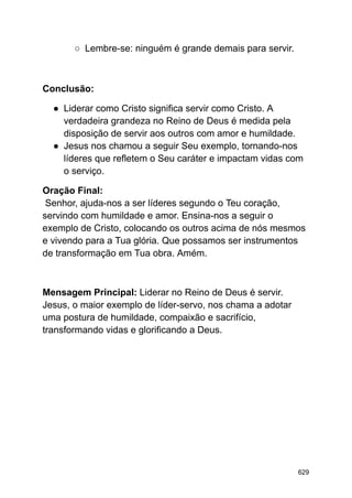 ○ Lembre-se: ninguém é grande demais para servir.
Conclusão:
● Liderar como Cristo significa servir como Cristo. A
verdadeira grandeza no Reino de Deus é medida pela
disposição de servir aos outros com amor e humildade.
● Jesus nos chamou a seguir Seu exemplo, tornando-nos
líderes que refletem o Seu caráter e impactam vidas com
o serviço.
Oração Final:
Senhor, ajuda-nos a ser líderes segundo o Teu coração,
servindo com humildade e amor. Ensina-nos a seguir o
exemplo de Cristo, colocando os outros acima de nós mesmos
e vivendo para a Tua glória. Que possamos ser instrumentos
de transformação em Tua obra. Amém.
Mensagem Principal: Liderar no Reino de Deus é servir.
Jesus, o maior exemplo de líder-servo, nos chama a adotar
uma postura de humildade, compaixão e sacrifício,
transformando vidas e glorificando a Deus.
629
 