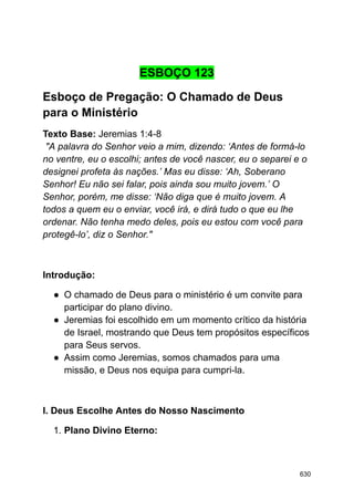 ESBOÇO 123
Esboço de Pregação: O Chamado de Deus
para o Ministério
Texto Base: Jeremias 1:4-8
"A palavra do Senhor veio a mim, dizendo: ‘Antes de formá-lo
no ventre, eu o escolhi; antes de você nascer, eu o separei e o
designei profeta às nações.’ Mas eu disse: ‘Ah, Soberano
Senhor! Eu não sei falar, pois ainda sou muito jovem.’ O
Senhor, porém, me disse: ‘Não diga que é muito jovem. A
todos a quem eu o enviar, você irá, e dirá tudo o que eu lhe
ordenar. Não tenha medo deles, pois eu estou com você para
protegê-lo’, diz o Senhor."
Introdução:
● O chamado de Deus para o ministério é um convite para
participar do plano divino.
● Jeremias foi escolhido em um momento crítico da história
de Israel, mostrando que Deus tem propósitos específicos
para Seus servos.
● Assim como Jeremias, somos chamados para uma
missão, e Deus nos equipa para cumpri-la.
I. Deus Escolhe Antes do Nosso Nascimento
1. Plano Divino Eterno:
630
 
