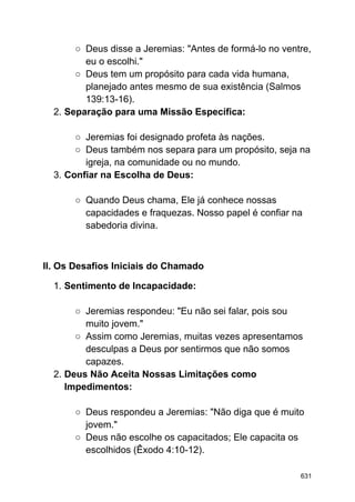 ○ Deus disse a Jeremias: "Antes de formá-lo no ventre,
eu o escolhi."
○ Deus tem um propósito para cada vida humana,
planejado antes mesmo de sua existência (Salmos
139:13-16).
2. Separação para uma Missão Específica:
○ Jeremias foi designado profeta às nações.
○ Deus também nos separa para um propósito, seja na
igreja, na comunidade ou no mundo.
3. Confiar na Escolha de Deus:
○ Quando Deus chama, Ele já conhece nossas
capacidades e fraquezas. Nosso papel é confiar na
sabedoria divina.
II. Os Desafios Iniciais do Chamado
1. Sentimento de Incapacidade:
○ Jeremias respondeu: "Eu não sei falar, pois sou
muito jovem."
○ Assim como Jeremias, muitas vezes apresentamos
desculpas a Deus por sentirmos que não somos
capazes.
2. Deus Não Aceita Nossas Limitações como
Impedimentos:
○ Deus respondeu a Jeremias: "Não diga que é muito
jovem."
○ Deus não escolhe os capacitados; Ele capacita os
escolhidos (Êxodo 4:10-12).
631
 