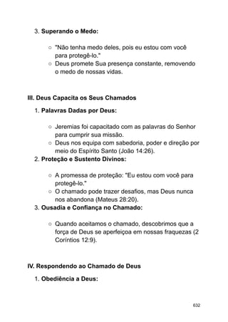 3. Superando o Medo:
○ "Não tenha medo deles, pois eu estou com você
para protegê-lo."
○ Deus promete Sua presença constante, removendo
o medo de nossas vidas.
III. Deus Capacita os Seus Chamados
1. Palavras Dadas por Deus:
○ Jeremias foi capacitado com as palavras do Senhor
para cumprir sua missão.
○ Deus nos equipa com sabedoria, poder e direção por
meio do Espírito Santo (João 14:26).
2. Proteção e Sustento Divinos:
○ A promessa de proteção: "Eu estou com você para
protegê-lo."
○ O chamado pode trazer desafios, mas Deus nunca
nos abandona (Mateus 28:20).
3. Ousadia e Confiança no Chamado:
○ Quando aceitamos o chamado, descobrimos que a
força de Deus se aperfeiçoa em nossas fraquezas (2
Coríntios 12:9).
IV. Respondendo ao Chamado de Deus
1. Obediência a Deus:
632
 