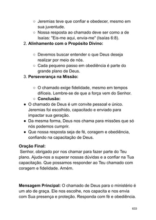 ○ Jeremias teve que confiar e obedecer, mesmo em
sua juventude.
○ Nossa resposta ao chamado deve ser como a de
Isaías: "Eis-me aqui, envia-me" (Isaías 6:8).
2. Alinhamento com o Propósito Divino:
○ Devemos buscar entender o que Deus deseja
realizar por meio de nós.
○ Cada pequeno passo em obediência é parte do
grande plano de Deus.
3. Perseverança na Missão:
○ O chamado exige fidelidade, mesmo em tempos
difíceis. Lembre-se de que a força vem do Senhor.
○ Conclusão:
● O chamado de Deus é um convite pessoal e único.
Jeremias foi escolhido, capacitado e enviado para
impactar sua geração.
● Da mesma forma, Deus nos chama para missões que só
nós podemos cumprir.
● Que nossa resposta seja de fé, coragem e obediência,
confiando na capacitação de Deus.
Oração Final:
Senhor, obrigado por nos chamar para fazer parte do Teu
plano. Ajuda-nos a superar nossas dúvidas e a confiar na Tua
capacitação. Que possamos responder ao Teu chamado com
coragem e fidelidade. Amém.
Mensagem Principal: O chamado de Deus para o ministério é
um ato de graça. Ele nos escolhe, nos capacita e nos envia
com Sua presença e proteção. Responda com fé e obediência.
633
 
