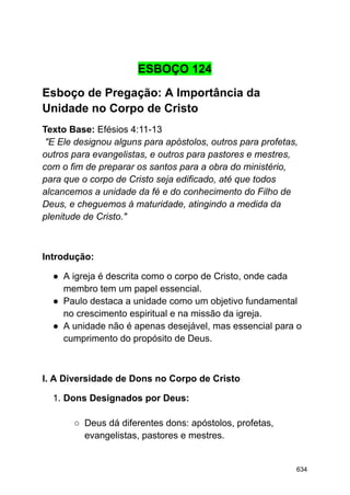 ESBOÇO 124
Esboço de Pregação: A Importância da
Unidade no Corpo de Cristo
Texto Base: Efésios 4:11-13
"E Ele designou alguns para apóstolos, outros para profetas,
outros para evangelistas, e outros para pastores e mestres,
com o fim de preparar os santos para a obra do ministério,
para que o corpo de Cristo seja edificado, até que todos
alcancemos a unidade da fé e do conhecimento do Filho de
Deus, e cheguemos à maturidade, atingindo a medida da
plenitude de Cristo."
Introdução:
● A igreja é descrita como o corpo de Cristo, onde cada
membro tem um papel essencial.
● Paulo destaca a unidade como um objetivo fundamental
no crescimento espiritual e na missão da igreja.
● A unidade não é apenas desejável, mas essencial para o
cumprimento do propósito de Deus.
I. A Diversidade de Dons no Corpo de Cristo
1. Dons Designados por Deus:
○ Deus dá diferentes dons: apóstolos, profetas,
evangelistas, pastores e mestres.
634
 
