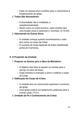 ○ Cada um desses dons contribui para o crescimento e
fortalecimento da igreja.
2. Todos São Necessários:
○ A diversidade não é rivalidade; é
complementaridade.
○ Assim como no corpo humano, cada membro tem
uma função única e essencial (1 Coríntios 12:14-20).
3. Valorizando os Outros Dons:
○ A unidade começa quando reconhecemos o valor
dos outros no corpo de Cristo.
○ O sucesso do corpo depende de todos trabalhando
juntos em harmonia.
II. O Propósito da Unidade
1. Preparar os Santos para a Obra do Ministério:
○ O objetivo dos dons é equipar os crentes para o
serviço no reino de Deus.
○ Cada membro é chamado a servir e edificar o corpo
de Cristo.
2. Edificação do Corpo de Cristo:
○ A unidade leva ao crescimento espiritual e numérico
da igreja.
○ Uma igreja unida é um testemunho poderoso para o
mundo (João 17:21).
3. Unidade da Fé e Conhecimento de Cristo:
635
 