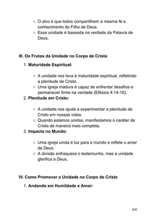 ○ O alvo é que todos compartilhem a mesma fé e
conhecimento do Filho de Deus.
○ Essa unidade é baseada na verdade da Palavra de
Deus.
III. Os Frutos da Unidade no Corpo de Cristo
1. Maturidade Espiritual:
○ A unidade nos leva à maturidade espiritual, refletindo
a plenitude de Cristo.
○ Uma igreja madura é capaz de enfrentar desafios e
permanecer firme na verdade (Efésios 4:14-15).
2. Plenitude em Cristo:
○ A unidade nos ajuda a experimentar a plenitude de
Cristo em nossas vidas.
○ Quando estamos unidos, manifestamos o caráter de
Cristo de maneira mais completa.
3. Impacto no Mundo:
○ Uma igreja unida é luz para o mundo e reflete o amor
de Deus.
○ A divisão enfraquece o testemunho, mas a unidade
glorifica a Deus.
IV. Como Promover a Unidade no Corpo de Cristo
1. Andando em Humildade e Amor:
636
 