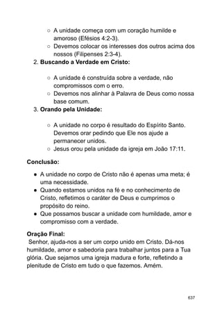 ○ A unidade começa com um coração humilde e
amoroso (Efésios 4:2-3).
○ Devemos colocar os interesses dos outros acima dos
nossos (Filipenses 2:3-4).
2. Buscando a Verdade em Cristo:
○ A unidade é construída sobre a verdade, não
compromissos com o erro.
○ Devemos nos alinhar à Palavra de Deus como nossa
base comum.
3. Orando pela Unidade:
○ A unidade no corpo é resultado do Espírito Santo.
Devemos orar pedindo que Ele nos ajude a
permanecer unidos.
○ Jesus orou pela unidade da igreja em João 17:11.
Conclusão:
● A unidade no corpo de Cristo não é apenas uma meta; é
uma necessidade.
● Quando estamos unidos na fé e no conhecimento de
Cristo, refletimos o caráter de Deus e cumprimos o
propósito do reino.
● Que possamos buscar a unidade com humildade, amor e
compromisso com a verdade.
Oração Final:
Senhor, ajuda-nos a ser um corpo unido em Cristo. Dá-nos
humildade, amor e sabedoria para trabalhar juntos para a Tua
glória. Que sejamos uma igreja madura e forte, refletindo a
plenitude de Cristo em tudo o que fazemos. Amém.
637
 