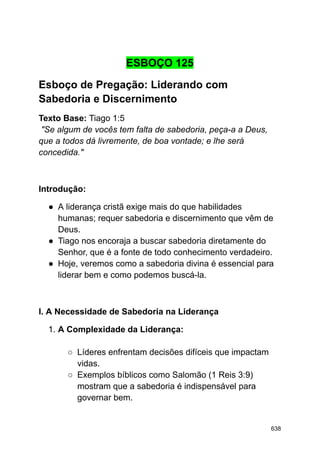 ESBOÇO 125
Esboço de Pregação: Liderando com
Sabedoria e Discernimento
Texto Base: Tiago 1:5
"Se algum de vocês tem falta de sabedoria, peça-a a Deus,
que a todos dá livremente, de boa vontade; e lhe será
concedida."
Introdução:
● A liderança cristã exige mais do que habilidades
humanas; requer sabedoria e discernimento que vêm de
Deus.
● Tiago nos encoraja a buscar sabedoria diretamente do
Senhor, que é a fonte de todo conhecimento verdadeiro.
● Hoje, veremos como a sabedoria divina é essencial para
liderar bem e como podemos buscá-la.
I. A Necessidade de Sabedoria na Liderança
1. A Complexidade da Liderança:
○ Líderes enfrentam decisões difíceis que impactam
vidas.
○ Exemplos bíblicos como Salomão (1 Reis 3:9)
mostram que a sabedoria é indispensável para
governar bem.
638
 