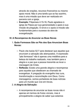 através de orações, recursos financeiros ou mesmo
apoio moral. Não é uma tarefa que se faz sozinho,
mas é uma missão que deve ser realizada em
parceria com a igreja.
○ Exemplo: Filipenses 4:15-16, Paulo agradece à
igreja de Filipos por sua generosidade e apoio à sua
missão de pregação. O envio e o apoio à missão são
fundamentais para o sucesso da obra de
evangelização.
IV. A Recompensa de Anunciar as Boas Novas
1. Quão Formosos São os Pés dos Que Anunciam Boas
Novas:
○ Paulo cita Isaías 52:7 para destacar que aqueles que
anunciam a salvação são abençoados. A expressão
"pés formosos" não é apenas uma metáfora para a
beleza do trabalho realizado, mas também para a
alegria e a paz que a pessoa transmite ao levar a
mensagem de Cristo.
○ Reflexão: Existe uma grande alegria e recompensa
para aqueles que obedecem ao chamado de
evangelizar. A pregação do evangelho traz cura,
transformação e reconciliação com Deus. Como
mensageiros, somos portadores de boas notícias
para um mundo que vive em trevas.
2. A Alegria da Salvação:
○ A recompensa de anunciar as boas novas não é
apenas em termos de frutos visíveis, mas é
principalmente a alegria de saber que estamos
63
 
