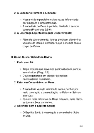 2. A Sabedoria Humana é Limitada:
○ Nossa visão é parcial e muitas vezes influenciada
por emoções e circunstâncias.
○ A sabedoria de Deus é perfeita, ilimitada e sempre
correta (Provérbios 3:5-6).
3. A Liderança Espiritual Requer Discernimento:
○ Além de conhecimento, líderes precisam discernir a
vontade de Deus e identificar o que é melhor para o
corpo de Cristo.
II. Como Buscar Sabedoria Divina
1. Pedir com Fé:
○ Tiago enfatiza que devemos pedir sabedoria com fé,
sem duvidar (Tiago 1:6).
○ Deus é generoso em atender às nossas
necessidades espirituais.
2. Estar em Comunhão com Deus:
○ A sabedoria vem da intimidade com o Senhor por
meio da oração e da meditação na Palavra (Salmos
119:105).
○ Quanto mais próximos de Deus estamos, mais claros
se tornam Seus caminhos.
3. Aprender com o Espírito Santo:
○ O Espírito Santo é nosso guia e conselheiro (João
14:26).
639
 