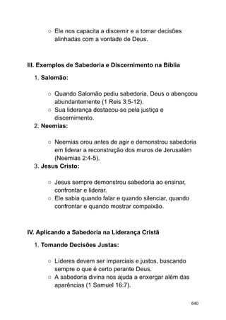 ○ Ele nos capacita a discernir e a tomar decisões
alinhadas com a vontade de Deus.
III. Exemplos de Sabedoria e Discernimento na Bíblia
1. Salomão:
○ Quando Salomão pediu sabedoria, Deus o abençoou
abundantemente (1 Reis 3:5-12).
○ Sua liderança destacou-se pela justiça e
discernimento.
2. Neemias:
○ Neemias orou antes de agir e demonstrou sabedoria
em liderar a reconstrução dos muros de Jerusalém
(Neemias 2:4-5).
3. Jesus Cristo:
○ Jesus sempre demonstrou sabedoria ao ensinar,
confrontar e liderar.
○ Ele sabia quando falar e quando silenciar, quando
confrontar e quando mostrar compaixão.
IV. Aplicando a Sabedoria na Liderança Cristã
1. Tomando Decisões Justas:
○ Líderes devem ser imparciais e justos, buscando
sempre o que é certo perante Deus.
○ A sabedoria divina nos ajuda a enxergar além das
aparências (1 Samuel 16:7).
640
 