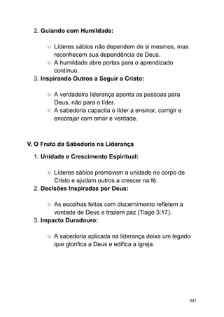2. Guiando com Humildade:
○ Líderes sábios não dependem de si mesmos, mas
reconhecem sua dependência de Deus.
○ A humildade abre portas para o aprendizado
contínuo.
3. Inspirando Outros a Seguir a Cristo:
○ A verdadeira liderança aponta as pessoas para
Deus, não para o líder.
○ A sabedoria capacita o líder a ensinar, corrigir e
encorajar com amor e verdade.
V. O Fruto da Sabedoria na Liderança
1. Unidade e Crescimento Espiritual:
○ Líderes sábios promovem a unidade no corpo de
Cristo e ajudam outros a crescer na fé.
2. Decisões Inspiradas por Deus:
○ As escolhas feitas com discernimento refletem a
vontade de Deus e trazem paz (Tiago 3:17).
3. Impacto Duradouro:
○ A sabedoria aplicada na liderança deixa um legado
que glorifica a Deus e edifica a igreja.
641
 
