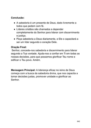 Conclusão:
● A sabedoria é um presente de Deus, dado livremente a
todos que pedem com fé.
● Líderes cristãos são chamados a depender
completamente do Senhor para liderar com discernimento
e justiça.
● Peça sabedoria a Deus diariamente, e Ele o capacitará a
ser um líder segundo o coração Dele.
Oração Final:
Senhor, concede-nos sabedoria e discernimento para liderar
segundo a Tua vontade. Ajuda-nos a confiar em Ti em todas as
nossas decisões, para que possamos glorificar Teu nome e
edificar o Teu povo. Amém.
Mensagem Principal: A liderança eficaz no reino de Deus
começa com a busca da sabedoria divina, que nos capacita a
tomar decisões justas, promover unidade e glorificar ao
Senhor.
642
 