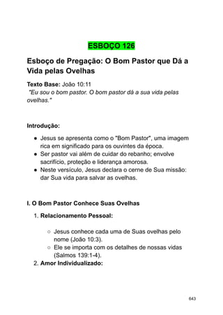 ESBOÇO 126
Esboço de Pregação: O Bom Pastor que Dá a
Vida pelas Ovelhas
Texto Base: João 10:11
"Eu sou o bom pastor. O bom pastor dá a sua vida pelas
ovelhas."
Introdução:
● Jesus se apresenta como o "Bom Pastor", uma imagem
rica em significado para os ouvintes da época.
● Ser pastor vai além de cuidar do rebanho; envolve
sacrifício, proteção e liderança amorosa.
● Neste versículo, Jesus declara o cerne de Sua missão:
dar Sua vida para salvar as ovelhas.
I. O Bom Pastor Conhece Suas Ovelhas
1. Relacionamento Pessoal:
○ Jesus conhece cada uma de Suas ovelhas pelo
nome (João 10:3).
○ Ele se importa com os detalhes de nossas vidas
(Salmos 139:1-4).
2. Amor Individualizado:
643
 