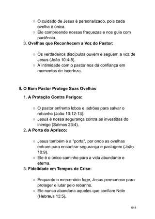 ○ O cuidado de Jesus é personalizado, pois cada
ovelha é única.
○ Ele compreende nossas fraquezas e nos guia com
paciência.
3. Ovelhas que Reconhecem a Voz do Pastor:
○ Os verdadeiros discípulos ouvem e seguem a voz de
Jesus (João 10:4-5).
○ A intimidade com o pastor nos dá confiança em
momentos de incerteza.
II. O Bom Pastor Protege Suas Ovelhas
1. A Proteção Contra Perigos:
○ O pastor enfrenta lobos e ladrões para salvar o
rebanho (João 10:12-13).
○ Jesus é nossa segurança contra as investidas do
inimigo (Salmos 23:4).
2. A Porta do Aprisco:
○ Jesus também é a "porta", por onde as ovelhas
entram para encontrar segurança e pastagem (João
10:9).
○ Ele é o único caminho para a vida abundante e
eterna.
3. Fidelidade em Tempos de Crise:
○ Enquanto o mercenário foge, Jesus permanece para
proteger e lutar pelo rebanho.
○ Ele nunca abandona aqueles que confiam Nele
(Hebreus 13:5).
644
 