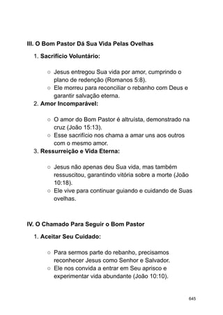 III. O Bom Pastor Dá Sua Vida Pelas Ovelhas
1. Sacrifício Voluntário:
○ Jesus entregou Sua vida por amor, cumprindo o
plano de redenção (Romanos 5:8).
○ Ele morreu para reconciliar o rebanho com Deus e
garantir salvação eterna.
2. Amor Incomparável:
○ O amor do Bom Pastor é altruísta, demonstrado na
cruz (João 15:13).
○ Esse sacrifício nos chama a amar uns aos outros
com o mesmo amor.
3. Ressurreição e Vida Eterna:
○ Jesus não apenas deu Sua vida, mas também
ressuscitou, garantindo vitória sobre a morte (João
10:18).
○ Ele vive para continuar guiando e cuidando de Suas
ovelhas.
IV. O Chamado Para Seguir o Bom Pastor
1. Aceitar Seu Cuidado:
○ Para sermos parte do rebanho, precisamos
reconhecer Jesus como Senhor e Salvador.
○ Ele nos convida a entrar em Seu aprisco e
experimentar vida abundante (João 10:10).
645
 