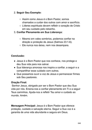 2. Seguir Seu Exemplo:
○ Assim como Jesus é o Bom Pastor, somos
chamados a cuidar dos outros com amor e sacrifício.
○ Líderes espirituais devem refletir o coração de Cristo
em seu cuidado pelo rebanho.
3. Confiar Plenamente em Sua Liderança:
○ Mesmo em vales sombrios, podemos confiar na
direção e proteção de Jesus (Salmos 23:1-6).
○ Ele nunca nos deixa, nem nos desampara.
Conclusão:
● Jesus é o Bom Pastor que nos conhece, nos protege e
deu Sua vida para nos salvar.
● Sua liderança amorosa nos inspira a confiar, a seguir e a
compartilhar esse cuidado com outros.
● Que possamos ouvir a voz de Jesus e permanecer firmes
sob Seu pastoreio.
Oração Final:
Senhor Jesus, obrigado por ser o Bom Pastor que deu Sua
vida por nós. Ensina-nos a confiar plenamente em Ti e a seguir
Teus caminhos. Ajuda-nos a refletir Teu amor e cuidado ao
mundo. Amém.
Mensagem Principal: Jesus é o Bom Pastor que oferece
proteção, cuidado e salvação eterna. Seguir a Sua voz é a
garantia de uma vida abundante e segura em Deus.
646
 