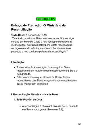 ESBOÇO 127
Esboço de Pregação: O Ministério da
Reconciliação
Texto Base: 2 Coríntios 5:18-19
"Ora, tudo provém de Deus, que nos reconciliou consigo
mesmo por meio de Cristo e nos confiou o ministério da
reconciliação, pois Deus estava em Cristo reconciliando
consigo o mundo, não imputando aos homens os seus
pecados, e nos confiou a palavra da reconciliação."
Introdução:
● A reconciliação é o coração do evangelho: Deus
restaurando um relacionamento quebrado entre Ele e a
humanidade.
● O texto nos revela que, através de Cristo, fomos
reconciliados com Deus, e agora somos embaixadores
dessa mensagem ao mundo.
I. Reconciliação: Uma Iniciativa de Deus
1. Tudo Provém de Deus:
○ A reconciliação é obra exclusiva de Deus, baseada
em Seu amor e graça (Romanos 5:8).
647
 