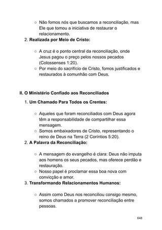 ○ Não fomos nós que buscamos a reconciliação, mas
Ele que tomou a iniciativa de restaurar o
relacionamento.
2. Realizada por Meio de Cristo:
○ A cruz é o ponto central da reconciliação, onde
Jesus pagou o preço pelos nossos pecados
(Colossenses 1:20).
○ Por meio do sacrifício de Cristo, fomos justificados e
restaurados à comunhão com Deus.
II. O Ministério Confiado aos Reconciliados
1. Um Chamado Para Todos os Crentes:
○ Aqueles que foram reconciliados com Deus agora
têm a responsabilidade de compartilhar essa
mensagem.
○ Somos embaixadores de Cristo, representando o
reino de Deus na Terra (2 Coríntios 5:20).
2. A Palavra da Reconciliação:
○ A mensagem do evangelho é clara: Deus não imputa
aos homens os seus pecados, mas oferece perdão e
restauração.
○ Nosso papel é proclamar essa boa nova com
convicção e amor.
3. Transformando Relacionamentos Humanos:
○ Assim como Deus nos reconciliou consigo mesmo,
somos chamados a promover reconciliação entre
pessoas.
648
 