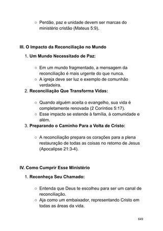 ○ Perdão, paz e unidade devem ser marcas do
ministério cristão (Mateus 5:9).
III. O Impacto da Reconciliação no Mundo
1. Um Mundo Necessitado de Paz:
○ Em um mundo fragmentado, a mensagem da
reconciliação é mais urgente do que nunca.
○ A igreja deve ser luz e exemplo de comunhão
verdadeira.
2. Reconciliação Que Transforma Vidas:
○ Quando alguém aceita o evangelho, sua vida é
completamente renovada (2 Coríntios 5:17).
○ Esse impacto se estende à família, à comunidade e
além.
3. Preparando o Caminho Para a Volta de Cristo:
○ A reconciliação prepara os corações para a plena
restauração de todas as coisas no retorno de Jesus
(Apocalipse 21:3-4).
IV. Como Cumprir Esse Ministério
1. Reconheça Seu Chamado:
○ Entenda que Deus te escolheu para ser um canal de
reconciliação.
○ Aja como um embaixador, representando Cristo em
todas as áreas da vida.
649
 