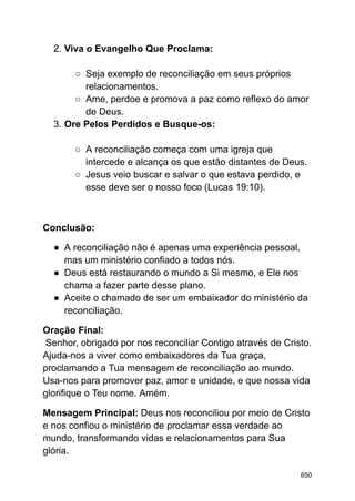 2. Viva o Evangelho Que Proclama:
○ Seja exemplo de reconciliação em seus próprios
relacionamentos.
○ Ame, perdoe e promova a paz como reflexo do amor
de Deus.
3. Ore Pelos Perdidos e Busque-os:
○ A reconciliação começa com uma igreja que
intercede e alcança os que estão distantes de Deus.
○ Jesus veio buscar e salvar o que estava perdido, e
esse deve ser o nosso foco (Lucas 19:10).
Conclusão:
● A reconciliação não é apenas uma experiência pessoal,
mas um ministério confiado a todos nós.
● Deus está restaurando o mundo a Si mesmo, e Ele nos
chama a fazer parte desse plano.
● Aceite o chamado de ser um embaixador do ministério da
reconciliação.
Oração Final:
Senhor, obrigado por nos reconciliar Contigo através de Cristo.
Ajuda-nos a viver como embaixadores da Tua graça,
proclamando a Tua mensagem de reconciliação ao mundo.
Usa-nos para promover paz, amor e unidade, e que nossa vida
glorifique o Teu nome. Amém.
Mensagem Principal: Deus nos reconciliou por meio de Cristo
e nos confiou o ministério de proclamar essa verdade ao
mundo, transformando vidas e relacionamentos para Sua
glória.
650
 