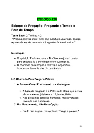 ESBOÇO 128
Esboço de Pregação: Pregando a Tempo e
Fora de Tempo
Texto Base: 2 Timóteo 4:2
"Prega a palavra, insta, quer seja oportuno, quer não, corrige,
repreende, exorta com toda a longanimidade e doutrina."
Introdução:
● O apóstolo Paulo escreve a Timóteo, um jovem pastor,
para encorajá-lo a ser diligente em sua missão.
● O chamado para pregar a palavra é inegociável,
independentemente das circunstâncias.
I. O Chamado Para Pregar a Palavra
1. A Palavra Como Fundamento da Mensagem:
○ A base da pregação é a Palavra de Deus, que é viva,
eficaz e eterna (Hebreus 4:12; Isaías 40:8).
○ Não pregamos opiniões humanas, mas a verdade
revelada nas Escrituras.
2. Um Mandamento, Não Uma Opção:
○ Paulo não sugere, mas ordena: "Prega a palavra."
651
 