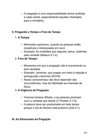 ○ A pregação é uma responsabilidade divina confiada
a cada crente, especialmente àqueles chamados
para o ministério.
II. Pregando a Tempo e Fora de Tempo
1. A Tempo:
○ Momentos oportunos, quando as pessoas estão
receptivas e interessadas em ouvir.
○ Exemplo: As multidões que seguiam Jesus, sedentas
pela verdade (Mateus 5:1-2).
2. Fora de Tempo:
○ Momentos em que a pregação não é conveniente ou
bem recebida.
○ Exemplo: Jeremias, que pregou em meio à rejeição e
perseguição (Jeremias 20:8-9).
○ Nosso compromisso não deve depender das
circunstâncias, mas da fidelidade ao chamado de
Deus.
3. A Urgência da Pregação:
○ Vivemos tempos difíceis, e as pessoas precisam
ouvir a verdade que liberta (2 Timóteo 3:1-5).
○ A palavra deve ser proclamada em todo tempo
porque o dia do Senhor está próximo (Joel 2:1).
III. As Dimensões da Pregação
652
 