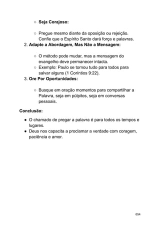 ○ Seja Corajoso:
○ Pregue mesmo diante da oposição ou rejeição.
Confie que o Espírito Santo dará força e palavras.
2. Adapte a Abordagem, Mas Não a Mensagem:
○ O método pode mudar, mas a mensagem do
evangelho deve permanecer intacta.
○ Exemplo: Paulo se tornou tudo para todos para
salvar alguns (1 Coríntios 9:22).
3. Ore Por Oportunidades:
○ Busque em oração momentos para compartilhar a
Palavra, seja em púlpitos, seja em conversas
pessoais.
Conclusão:
● O chamado de pregar a palavra é para todos os tempos e
lugares.
● Deus nos capacita a proclamar a verdade com coragem,
paciência e amor.
654
 