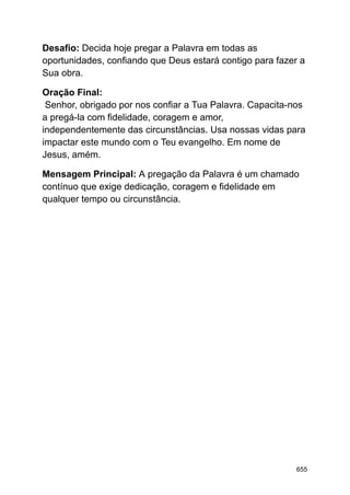 Desafio: Decida hoje pregar a Palavra em todas as
oportunidades, confiando que Deus estará contigo para fazer a
Sua obra.
Oração Final:
Senhor, obrigado por nos confiar a Tua Palavra. Capacita-nos
a pregá-la com fidelidade, coragem e amor,
independentemente das circunstâncias. Usa nossas vidas para
impactar este mundo com o Teu evangelho. Em nome de
Jesus, amém.
Mensagem Principal: A pregação da Palavra é um chamado
contínuo que exige dedicação, coragem e fidelidade em
qualquer tempo ou circunstância.
655
 