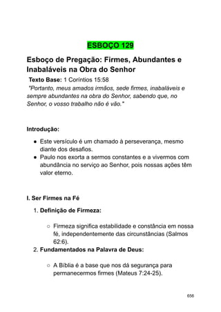 ESBOÇO 129
Esboço de Pregação: Firmes, Abundantes e
Inabaláveis na Obra do Senhor
Texto Base: 1 Coríntios 15:58
"Portanto, meus amados irmãos, sede firmes, inabaláveis e
sempre abundantes na obra do Senhor, sabendo que, no
Senhor, o vosso trabalho não é vão."
Introdução:
● Este versículo é um chamado à perseverança, mesmo
diante dos desafios.
● Paulo nos exorta a sermos constantes e a vivermos com
abundância no serviço ao Senhor, pois nossas ações têm
valor eterno.
I. Ser Firmes na Fé
1. Definição de Firmeza:
○ Firmeza significa estabilidade e constância em nossa
fé, independentemente das circunstâncias (Salmos
62:6).
2. Fundamentados na Palavra de Deus:
○ A Bíblia é a base que nos dá segurança para
permanecermos firmes (Mateus 7:24-25).
656
 