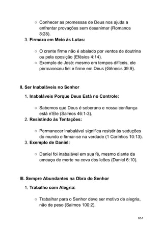 ○ Conhecer as promessas de Deus nos ajuda a
enfrentar provações sem desanimar (Romanos
8:28).
3. Firmeza em Meio às Lutas:
○ O crente firme não é abalado por ventos de doutrina
ou pela oposição (Efésios 4:14).
○ Exemplo de José: mesmo em tempos difíceis, ele
permaneceu fiel e firme em Deus (Gênesis 39:9).
II. Ser Inabaláveis no Senhor
1. Inabaláveis Porque Deus Está no Controle:
○ Sabemos que Deus é soberano e nossa confiança
está n’Ele (Salmos 46:1-3).
2. Resistindo às Tentações:
○ Permanecer inabalável significa resistir às seduções
do mundo e firmar-se na verdade (1 Coríntios 10:13).
3. Exemplo de Daniel:
○ Daniel foi inabalável em sua fé, mesmo diante da
ameaça de morte na cova dos leões (Daniel 6:10).
III. Sempre Abundantes na Obra do Senhor
1. Trabalho com Alegria:
○ Trabalhar para o Senhor deve ser motivo de alegria,
não de peso (Salmos 100:2).
657
 