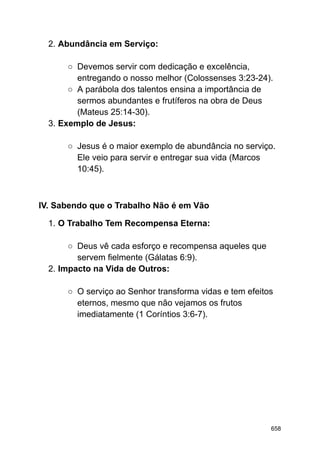 2. Abundância em Serviço:
○ Devemos servir com dedicação e excelência,
entregando o nosso melhor (Colossenses 3:23-24).
○ A parábola dos talentos ensina a importância de
sermos abundantes e frutíferos na obra de Deus
(Mateus 25:14-30).
3. Exemplo de Jesus:
○ Jesus é o maior exemplo de abundância no serviço.
Ele veio para servir e entregar sua vida (Marcos
10:45).
IV. Sabendo que o Trabalho Não é em Vão
1. O Trabalho Tem Recompensa Eterna:
○ Deus vê cada esforço e recompensa aqueles que
servem fielmente (Gálatas 6:9).
2. Impacto na Vida de Outros:
○ O serviço ao Senhor transforma vidas e tem efeitos
eternos, mesmo que não vejamos os frutos
imediatamente (1 Coríntios 3:6-7).
658
 