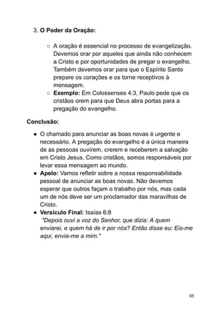 3. O Poder da Oração:
○ A oração é essencial no processo de evangelização.
Devemos orar por aqueles que ainda não conhecem
a Cristo e por oportunidades de pregar o evangelho.
Também devemos orar para que o Espírito Santo
prepare os corações e os torne receptivos à
mensagem.
○ Exemplo: Em Colossenses 4:3, Paulo pede que os
cristãos orem para que Deus abra portas para a
pregação do evangelho.
Conclusão:
● O chamado para anunciar as boas novas é urgente e
necessário. A pregação do evangelho é a única maneira
de as pessoas ouvirem, crerem e receberem a salvação
em Cristo Jesus. Como cristãos, somos responsáveis por
levar essa mensagem ao mundo.
● Apelo: Vamos refletir sobre a nossa responsabilidade
pessoal de anunciar as boas novas. Não devemos
esperar que outros façam o trabalho por nós, mas cada
um de nós deve ser um proclamador das maravilhas de
Cristo.
● Versículo Final: Isaías 6:8
"Depois ouvi a voz do Senhor, que dizia: A quem
enviarei, e quem há de ir por nós? Então disse eu: Eis-me
aqui, envia-me a mim."
65
 