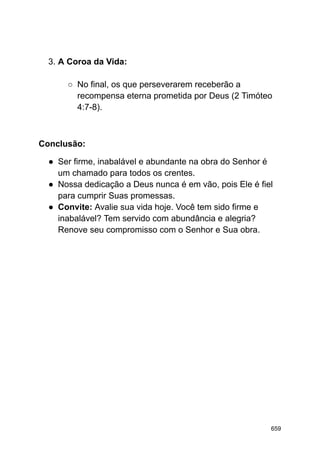 3. A Coroa da Vida:
○ No final, os que perseverarem receberão a
recompensa eterna prometida por Deus (2 Timóteo
4:7-8).
Conclusão:
● Ser firme, inabalável e abundante na obra do Senhor é
um chamado para todos os crentes.
● Nossa dedicação a Deus nunca é em vão, pois Ele é fiel
para cumprir Suas promessas.
● Convite: Avalie sua vida hoje. Você tem sido firme e
inabalável? Tem servido com abundância e alegria?
Renove seu compromisso com o Senhor e Sua obra.
659
 