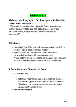 ESBOÇO 130
Esboço de Pregação: O Líder que Não Desiste
Texto Base: Neemias 6:3
"E enviei-lhes mensageiros, dizendo: Estou fazendo uma
grande obra, de modo que não poderei descer; por que
cessaria a obra, enquanto eu a deixasse e fosse ter
convosco?"
Introdução:
● Neemias foi um líder que enfrentou desafios, oposição e
tentações para abandonar sua missão.
● Apesar disso, ele permaneceu firme, mostrando
características de um líder que não desiste.
● A sua história é uma inspiração para aqueles que servem
a Deus e enfrentam dificuldades em sua caminhada.
I. Reconhecendo o Chamado de Deus
1. A Grande Obra:
○ Neemias reconhecia que estava fazendo algo de
valor eterno, pois era uma missão dada por Deus.
○ Todo líder que persevera tem clareza sobre seu
chamado (Neemias 2:12).
2. Foco no Propósito:
660
 