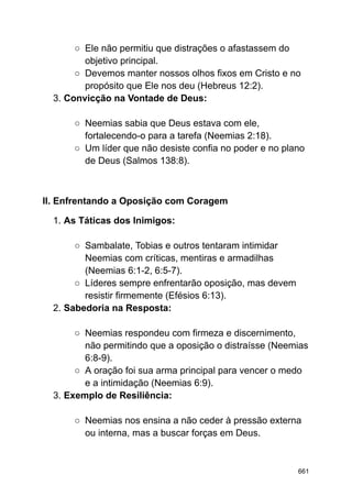 ○ Ele não permitiu que distrações o afastassem do
objetivo principal.
○ Devemos manter nossos olhos fixos em Cristo e no
propósito que Ele nos deu (Hebreus 12:2).
3. Convicção na Vontade de Deus:
○ Neemias sabia que Deus estava com ele,
fortalecendo-o para a tarefa (Neemias 2:18).
○ Um líder que não desiste confia no poder e no plano
de Deus (Salmos 138:8).
II. Enfrentando a Oposição com Coragem
1. As Táticas dos Inimigos:
○ Sambalate, Tobias e outros tentaram intimidar
Neemias com críticas, mentiras e armadilhas
(Neemias 6:1-2, 6:5-7).
○ Líderes sempre enfrentarão oposição, mas devem
resistir firmemente (Efésios 6:13).
2. Sabedoria na Resposta:
○ Neemias respondeu com firmeza e discernimento,
não permitindo que a oposição o distraísse (Neemias
6:8-9).
○ A oração foi sua arma principal para vencer o medo
e a intimidação (Neemias 6:9).
3. Exemplo de Resiliência:
○ Neemias nos ensina a não ceder à pressão externa
ou interna, mas a buscar forças em Deus.
661
 