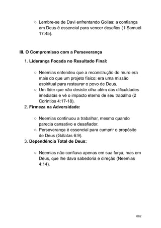 ○ Lembre-se de Davi enfrentando Golias: a confiança
em Deus é essencial para vencer desafios (1 Samuel
17:45).
III. O Compromisso com a Perseverança
1. Liderança Focada no Resultado Final:
○ Neemias entendeu que a reconstrução do muro era
mais do que um projeto físico; era uma missão
espiritual para restaurar o povo de Deus.
○ Um líder que não desiste olha além das dificuldades
imediatas e vê o impacto eterno de seu trabalho (2
Coríntios 4:17-18).
2. Firmeza na Adversidade:
○ Neemias continuou a trabalhar, mesmo quando
parecia cansativo e desafiador.
○ Perseverança é essencial para cumprir o propósito
de Deus (Gálatas 6:9).
3. Dependência Total de Deus:
○ Neemias não confiava apenas em sua força, mas em
Deus, que lhe dava sabedoria e direção (Neemias
4:14).
662
 